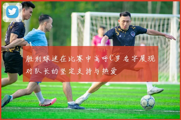 胜利球迷在比赛中高呼C罗名字展现对队长的坚定支持与热爱