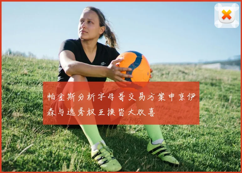 帕金斯分析字母哥交易方案申京伊森与选秀权互换皆大欢喜