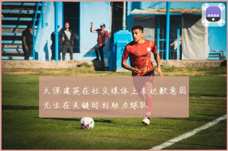 久保建英在社交媒体上表达歉意因无法在关键时刻助力球队