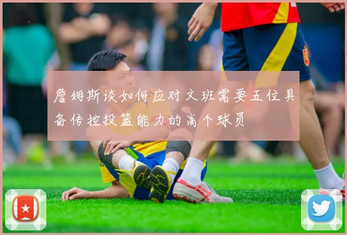 詹姆斯谈如何应对文班需要五位具备传控投篮能力的高个球员