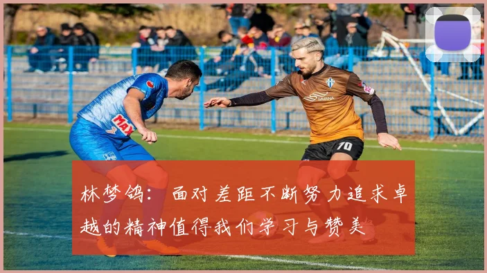 林梦鸽：面对差距不断努力追求卓越的精神值得我们学习与赞美