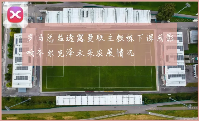 罗马总监透露曼联主教练下课或影响齐尔克泽未来发展情况