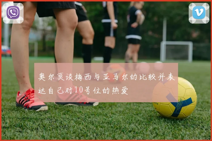 奥尔莫谈梅西与亚马尔的比较并表达自己对10号位的热爱