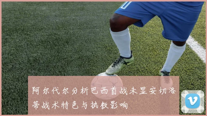 阿尔代尔分析巴西首战未显安切洛蒂战术特色与执教影响