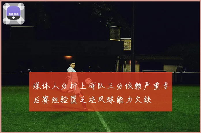 媒体人分析上海队三分依赖严重季后赛经验匮乏逆风球能力欠缺