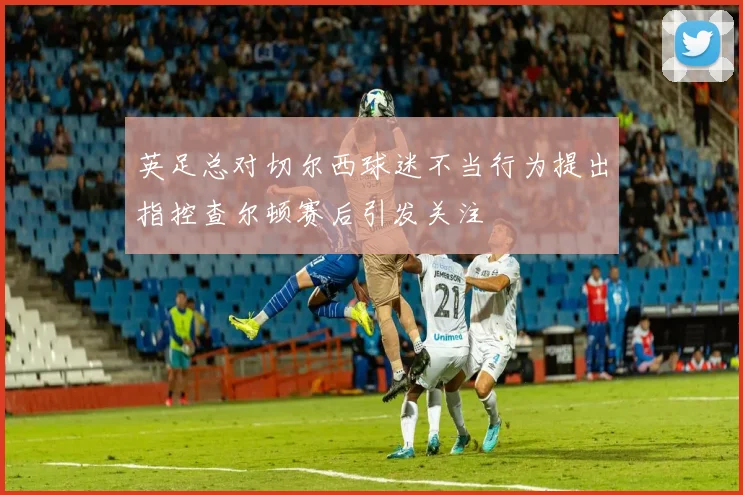 英足总对切尔西球迷不当行为提出指控查尔顿赛后引发关注