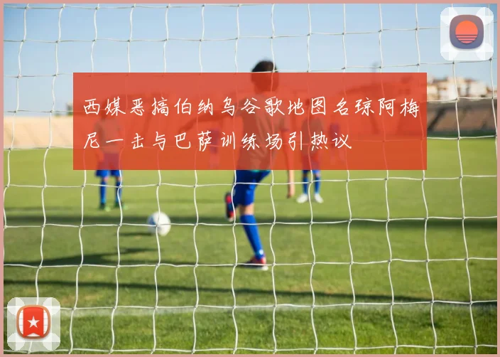 西媒恶搞伯纳乌谷歌地图名琼阿梅尼一击与巴萨训练场引热议