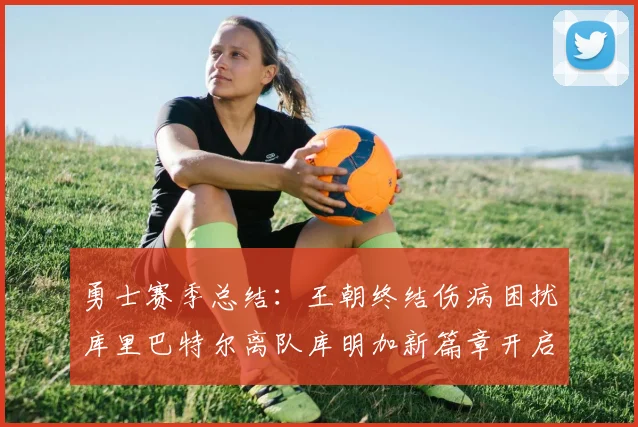 勇士赛季总结：王朝终结伤病困扰库里巴特尔离队库明加新篇章开启