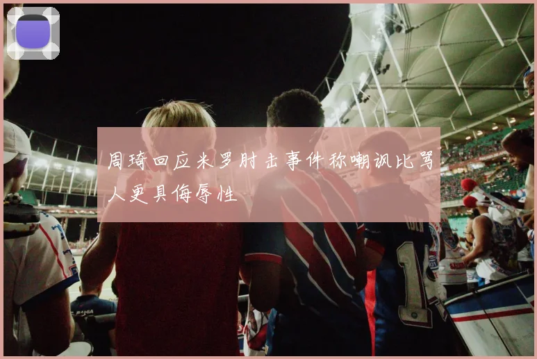 周琦回应米罗肘击事件称嘲讽比骂人更具侮辱性