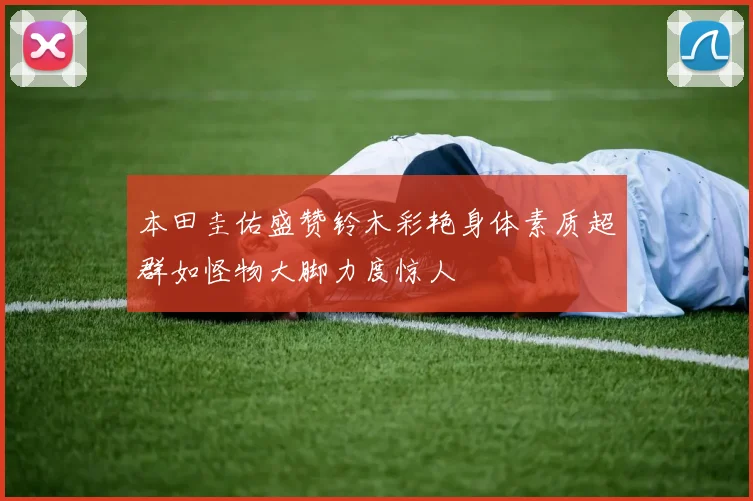 本田圭佑盛赞铃木彩艳身体素质超群如怪物大脚力度惊人