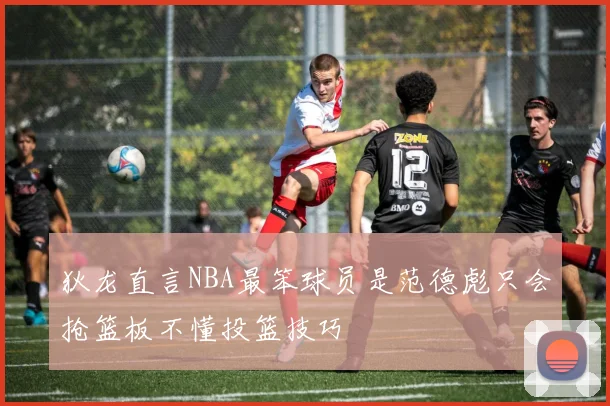 狄龙直言NBA最笨球员是范德彪只会抢篮板不懂投篮技巧