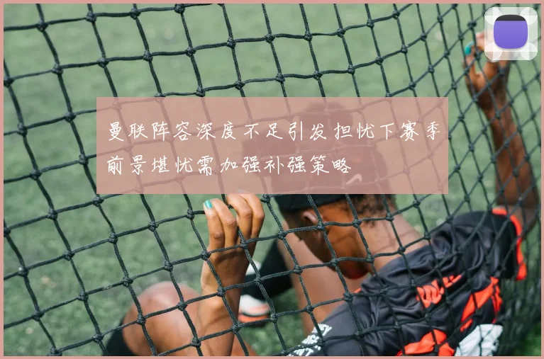 曼联阵容深度不足引发担忧下赛季前景堪忧需加强补强策略
