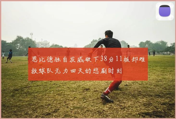 恩比德独自发威砍下38分11板却难救球队无力回天的悲剧时刻