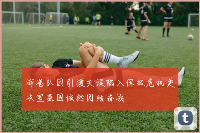 海港队因引援失误陷入保级危机更衣室氛围依然团结奋战