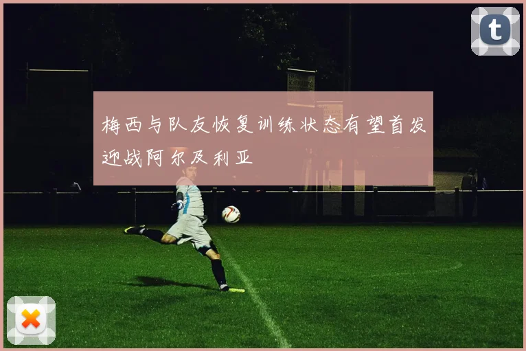 梅西与队友恢复训练状态有望首发迎战阿尔及利亚