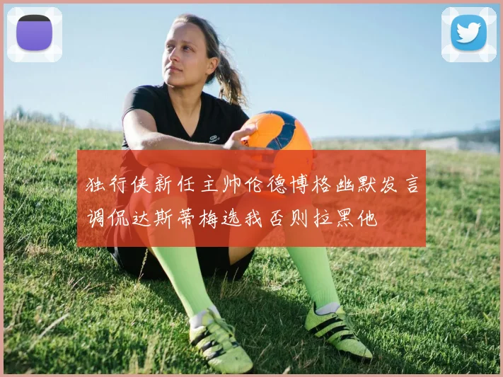 独行侠新任主帅伦德博格幽默发言调侃达斯蒂梅选我否则拉黑他